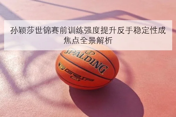 孙颖莎世锦赛前训练强度提升反手稳定性成焦点全景解析