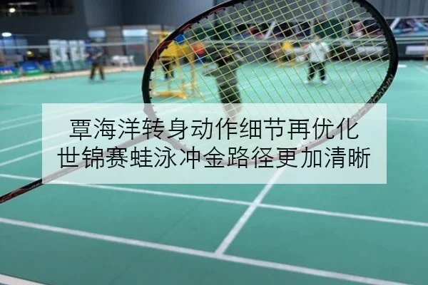覃海洋转身动作细节再优化 世锦赛蛙泳冲金路径更加清晰